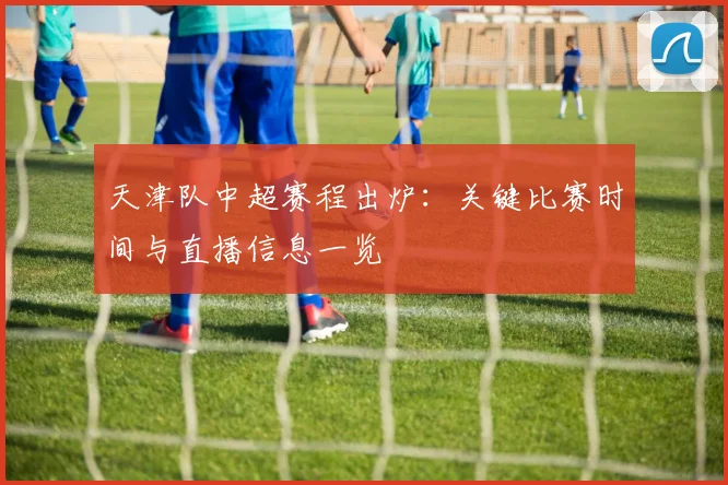 天津队中超赛程出炉:关键比赛时间与直播信息一览