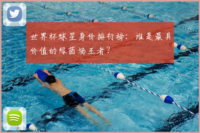世界杯球星身价排行榜：谁是最具价值的绿茵场王者？