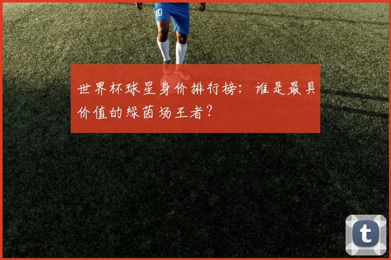 世界杯球星身价排行榜：谁是最具价值的绿茵场王者？